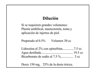 Dilución
Si se requieren grandes volumenes:
Plastia umbilical, mastectomía, toma y
aplicación de injertos de piel.
Preparado al 0.5% Volumen 30 cc
Lidocaína al 2% con epinefrina..............7.5 cc
Agua destilada....................................... 19.5 cc
Bicarbonato de sodio al 7.5 %............... 3 cc
Dosis 150 mg, 25% de la dosis tóxica.
 