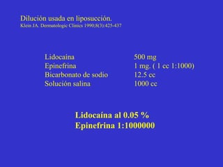 Dilución usada en liposucción.
Klein JA. Dermatologic Clinics 1990;8(3):425-437
Lidocaína 500 mg
Epinefrina 1 mg. ( 1 cc 1:1000)
Bicarbonato de sodio 12.5 cc
Solución salina 1000 cc
Lidocaína al 0.05 %
Epinefrina 1:1000000
 
