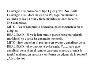 La alergia a la procaína es tipo I y es grave. No usarla.
La alergia a la lidocaína es tipo IV, requiere memoria,
es tardía (a las 24 hrs) y tiene manifestaciones locales,
NO sistémicas.
MITO.- Ya le han puesto lidocaína, en consecuencia no es
alérgico.
REALIDAD.- Si ya le han puesto puede presentar alergia
(rarisimo) ya que se ha generado memoria.
MITO.- hay que citar al paciente en ayuno y canalizar vena.
REALIDAD.- el ayuno no le evita nada. Y…¿ para qué
canalizar vena si en el remoto caso que muestre alergia la
tendrá mañana, en su casa y en forma de edema de la región?
¿Absurdo no?
 