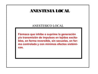 ANESTESIA LOCAL
Fármaco que inhibe o suprime la generación
y/o transmisión de impulsos en tejidos excita-
bles, en forma reversible, sin secuelas, en for-
ma controlada y con mínimos efectos sistémi-
cos.
ANESTESICO LOCAL
 