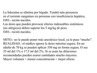 La lidocaína se elimina por hígado. Tendrá más presencia
en el torrente sanguíneo en personas con insuficiencia hepática.
OJO.- recién nacidos.
Las dosis que pueden provocar efectos indeseables sistémicos
(no alérgicos) deben superar los 5 mg/kg de peso.
OJO.- recién nacidos.
MITO.- no le puedo poner más anestésico local, ya le puse “mucho”.
REALIDAD.- el médico ignora la dosis máxima segura. En un
adulto de 70 kg se pueden aplicar 350 mg en forma segura. O sea
35 ml del 1% o 17.5 ml del 2%. Si se usan las diluciones
recomendadas pueden usarse cantidades mucho mayores.
Mayor volumen + menor concentración = mejor efecto.
 