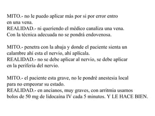 MITO.- no le puedo aplicar más por si por error entro
en una vena.
REALIDAD.- ni queriendo el médico canaliza una vena.
Con la técnica adecuada no se pondrá endovenosa.
MITO.- penetra con la ahuja y donde el paciente sienta un
calambre ahí esta el nervio, ahí aplícala.
REALIDAD.- no se debe aplicar al nervio, se debe aplicar
en la periferia del nervio.
MITO.- el paciente esta grave, no le pondré anestesia local
para no empeorar su estado.
REALIDAD.- en ancianos, muy graves, con arritmia usamos
bolos de 50 mg de lidocaína IV cada 5 minutos. Y LE HACE BIEN.
 