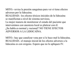 MITO.- revisa la presión sanguínea para ver si tiene efectos
adversos por la lidocaína.
REALIDAD.- los efectos tóxicos iniciales de la lidocaína
se manifiestan a nivel de sistema nervioso,
La mejor manera de monitorear el estado del paciente que
intervenimos con anestesia local es platicar con él.
¿Su habla es normal y racional? NO TIENE EFECTOS
ADVERSOS A LA LIDOCAÍNA.
MITO.- hay que canalizar vena por si le hace mal la lidocaína.
REALIDAD.- el manejo inicial de los efectos adversos a la
lidocaína es con oxígeno. Espero que no lo apliquen IV.
 