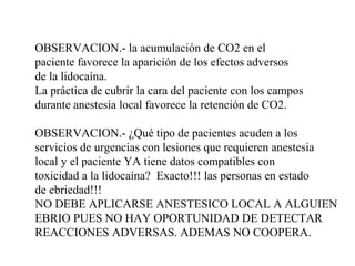 OBSERVACION.- la acumulación de CO2 en el
paciente favorece la aparición de los efectos adversos
de la lidocaína.
La práctica de cubrir la cara del paciente con los campos
durante anestesia local favorece la retención de CO2.
OBSERVACION.- ¿Qué tipo de pacientes acuden a los
servicios de urgencias con lesiones que requieren anestesia
local y el paciente YA tiene datos compatibles con
toxicidad a la lidocaína? Exacto!!! las personas en estado
de ebriedad!!!
NO DEBE APLICARSE ANESTESICO LOCAL A ALGUIEN
EBRIO PUES NO HAY OPORTUNIDAD DE DETECTAR
REACCIONES ADVERSAS. ADEMAS NO COOPERA.
 