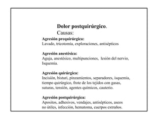 Dolor postquirúrgico.
Causas:
Agresión prequirúrgica:
Lavado, tricotomía, exploraciones, antisépticos
Agresión anestésica:
Aguja, anestésico, multipunciones, lesión del nervio,
Isquemia.
Agresión quirúrgica:
Incisión, bisturi, pinzamientos, separadores, isquemia,
tiempo quirúrgico, frote de los tejidos con gasas,
suturas, tensión, agentes químicos, cauterio.
Agresión postquirúrgica:
Apositos, adhesivos, vendajes, antisépticos, aseos
no útiles, infección, hematoma, cuerpos extraños.
 