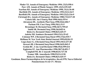 Mader TJ. Annals of Emergency Medicine 1994; 23(3):550-4
Parr AM. Annals of Plastic Surgery 1999; 43(3):239-245
Scarfone RJ. Annals of Emergency Medicine 1998; 31(1):36-40
Bartfield JM. Annals of Emergency Medicine 1992;21(1):16-9
Bartfield JM. Annals of Emergency Medicine 1993;22(2):216-9
Christoph RA. Annals of Emergency Medicine 1988;17(2)117-20
Colaric KB. Am J Emerg Med 1998;16(4):353-6
Abramson DL. Aesthetic Plast Surg 1998;22(6):404-7
Parham SM. Can J Surg 1996;39(1):31-5
Breuninger H. Dermatol Surg 1998;24(7):759-63
Smith SR. Dermatol Surg 1998;24(4)453-6
Klein JA. Dermatol Clinics 1998;8(3):425-37
Auletta MJ. Seminars Dermatol 1994;13(1):35-42
Coleman WP. J Dermatol Surg Oncol 1991;17(6):535-7
Helfman M. New York State Dental Journal 1999;65(10):33
Lugo-Janer G. J Dermatol Surg Oncol 1993;19(3):237-40
Stewart JH. J Dermatol Surg Oncol 1990;16(9):842-5
Grekin RC. J Am Acad Dermatol 1988;19(4):599-614
Eggleston ST. Ann Pharmacother 1996;30(7-8):851-7
Campbell WI. Br J Anaesth 1998;81(5):727-30
Tramer MR. Anaesthesia 1998;53(11):1130
Klein JA. Dermatol Clinics 1990;8(3):425-37
Goodman. Bases Farmacológicas de la terapéutica. 4ta.ed.1978. Nueva Editorial
Panamericana SA de CV. México
 