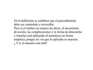 En la definición se establece que el procedimiento
debe ser controlado y reversible.
Pero si el médico no conoce las dosis, el mecanismo
de acción, las complicaciones y la forma de detectarlas
y tratarlas está aplicando el anestésico en forma
empírica, porque así vio que lo aplicaba su maestro.
¿ Y si el maestro está mal?
 