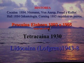 Cocaína 1884. Niemann, Von Anrep, Freud y Koller.Cocaína 1884. Niemann, Von Anrep, Freud y Koller.
Hall 1884 Odontología. Corning 1885 raquídea en perros.Hall 1884 Odontología. Corning 1885 raquídea en perros.
Procaína Einhorn 1892 a 1905Procaína Einhorn 1892 a 1905
Ester del APABEster del APAB
Lidocaína (Lofgren)1943-8Lidocaína (Lofgren)1943-8
HISTORIA
Tetracaína 1930
 