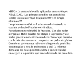 MITO.- La anestesia local la aplican los anestesiólogos.
REALIDAD.- Los primeros estudios con anestésicos
locales los realizó Freud. Psiquiatra !!!! y en cirugía
oftálmica !!!
Los primeros anestésicos locales eran derivados de la
cocaína, de hecho Freud se volvió adicto.
Posteriormente se sintetizó la Procaína. Con alto poder
alergénico. Hubo muertes por alergia a la procaína y ese
hecho generó temor entre los médicos. Temor que persistió
con la lidocaína aunque no comparten ese poder alergénico.
Cuando un paciente nos refiere ser alérgico a la penicilina
intramuscular y no a la endovenosa u oral (y le hemos
dicho que eso no es posible) se debe a que en realidad
es alérgico a la procaína que tiene adicionada esa penicilina.
 