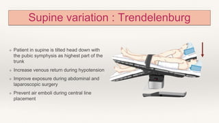 Supine variation : Trendelenburg
❖ Patient in supine is tilted head down with
the pubic symphysis as highest part of the
trunk
❖ Increase venous return during hypotension
❖ Improve exposure during abdominal and
laparoscopic surgery
❖ Prevent air emboli during central line
placement
 