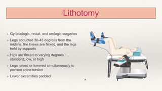 Lithotomy
❖ Gynecologic, rectal, and urologic surgeries
❖ Legs abducted 30-45 degrees from the
midline, the knees are flexed, and the legs
held by supports
❖ Hips are flexed to varying degrees :
standard, low, or high
❖ Legs raised or lowered simultaneously to
prevent spine torsion
❖ Lower extremities padded
 