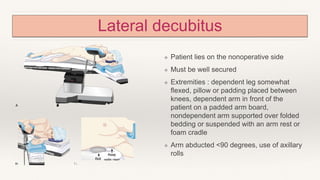 Lateral decubitus
❖ Patient lies on the nonoperative side
❖ Must be well secured
❖ Extremities : dependent leg somewhat
flexed, pillow or padding placed between
knees, dependent arm in front of the
patient on a padded arm board,
nondependent arm supported over folded
bedding or suspended with an arm rest or
foam cradle
❖ Arm abducted <90 degrees, use of axillary
rolls
 