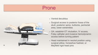 Prone
❖ Ventral decubitus
❖ Surgical access to posterior fossa of the
skull, posterior spine, buttocks, perirectal
area, lower extremities
❖ GA: establish ET intubation, IV access,
Foley catheter and invasive hemodynamic
access before turning patient
❖ Head maintained in neutral position using
surgical pillow, horseshoe hadrest, or
Mayfield rigid head pins
 