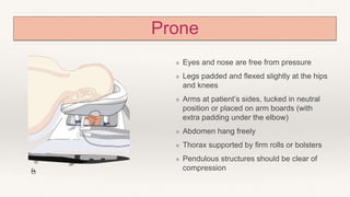 Prone
❖ Eyes and nose are free from pressure
❖ Legs padded and flexed slightly at the hips
and knees
❖ Arms at patient’s sides, tucked in neutral
position or placed on arm boards (with
extra padding under the elbow)
❖ Abdomen hang freely
❖ Thorax supported by firm rolls or bolsters
❖ Pendulous structures should be clear of
compression
 