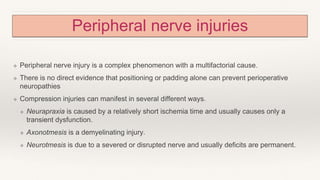 Peripheral nerve injuries
❖ Peripheral nerve injury is a complex phenomenon with a multifactorial cause.
❖ There is no direct evidence that positioning or padding alone can prevent perioperative
neuropathies
❖ Compression injuries can manifest in several different ways.
❖ Neurapraxia is caused by a relatively short ischemia time and usually causes only a
transient dysfunction.
❖ Axonotmesis is a demyelinating injury.
❖ Neurotmesis is due to a severed or disrupted nerve and usually deficits are permanent.
 