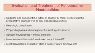 Evaluation and Treatment of Perioperative
Neuropathies
❖ Correlate and document the extent of sensory or motor deficits with the
preoperative exam as well as any intraoperative events
❖ Neurologic consultation
❖ Proper diagnosis and management = most injuries resolve
❖ Sensory neuropathies = mostly transient
❖ Motor neuropathies = 4-6 weeks recovery; interim PT
❖ Electrophysiologic evaluation after 4 weeks = more definitive info
 