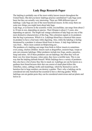 Lady Bugs Research Paper
The ladybug is probably one of the most widely known insects throughout the
United States. But did you know ladybugs practice cannibalism? Lady bugs seem
basic but they are actually very interesting. There are 5000 different types of
ladybugs. Lady bugs are one of the most beneficial insects. In this essay there are
some new things you might learn about lady bugs.
Lady bugs, or as known in the scientific world, coccinellidae, can range from about 2
to 10 mm in size, depending on species. Their lifespan is about 2 3 years, also
depending on species. The bright red/ orange coloration of lady bugs are one of the
most distinctive characteristics of this bug. This coloration signals to its predators
that the bug is poisonous. Which it is. Ladybugs blood has a chemical that causes
its predator to have a foul taste while digesting. Also, while the ladybug is feeling
threatened by a predator it releases blood from its knees. A lady bugs habitat can
vary from ... Show more content on Helpwriting.net ...
The predators of a ladybug can range from birds to fellow insects to sometimes
even young, clueless children. Insects such as dragonflies, assassin bugs, wasps or
ants can consume ladybugs. Other predators include tree frogs, anoles, parasites,
fungi and mites. All of these predators can eat ladybugs, but often they will eat
them very few times because, when eaten, they leave a terrible taste. This is one
way that the ladybug defends himself. While ladybugs have a variety of predators
they also have a list of prey they like to snack on. Ladybugs are can be known as a
gardners best friend because their diet can consist of small plant killers like
whiteflies, mites, cabbage moths and mealybugs, which by themselves can be
harmless but in large numbers can destroy a garden. That s why a ladybug can be
considered not only beneficial but essential to have a thriving garden. While
ladybugs can eat garden pests they can be considered omnivorous and eat plants and
leaves as
 
