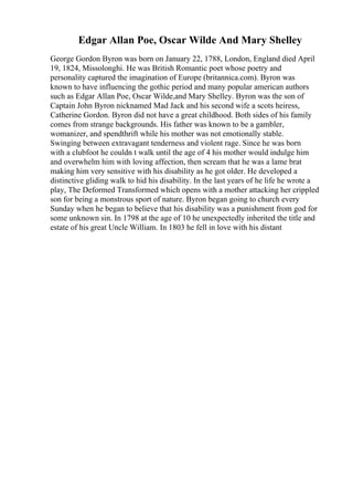 Edgar Allan Poe, Oscar Wilde And Mary Shelley
George Gordon Byron was born on January 22, 1788, London, England died April
19, 1824, Missolonghi. He was British Romantic poet whose poetry and
personality captured the imagination of Europe (britannica.com). Byron was
known to have influencing the gothic period and many popular american authors
such as Edgar Allan Poe, Oscar Wilde,and Mary Shelley. Byron was the son of
Captain John Byron nicknamed Mad Jack and his second wife a scots heiress,
Catherine Gordon. Byron did not have a great childhood. Both sides of his family
comes from strange backgrounds. His father was known to be a gambler,
womanizer, and spendthrift while his mother was not emotionally stable.
Swinging between extravagant tenderness and violent rage. Since he was born
with a clubfoot he couldn t walk until the age of 4 his mother would indulge him
and overwhelm him with loving affection, then scream that he was a lame brat
making him very sensitive with his disability as he got older. He developed a
distinctive gliding walk to hid his disability. In the last years of he life he wrote a
play, The Deformed Transformed which opens with a mother attacking her crippled
son for being a monstrous sport of nature. Byron began going to church every
Sunday when he began to believe that his disability was a punishment from god for
some unknown sin. In 1798 at the age of 10 he unexpectedly inherited the title and
estate of his great Uncle William. In 1803 he fell in love with his distant
 