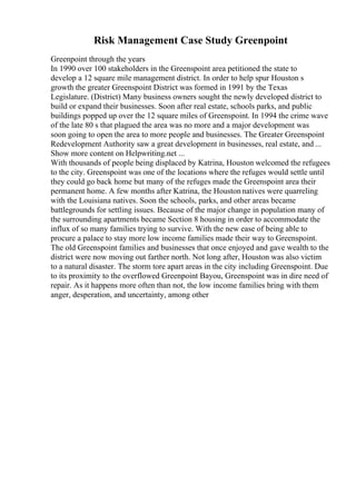Risk Management Case Study Greenpoint
Greenpoint through the years
In 1990 over 100 stakeholders in the Greenspoint area petitioned the state to
develop a 12 square mile management district. In order to help spur Houston s
growth the greater Greenspoint District was formed in 1991 by the Texas
Legislature. (District) Many business owners sought the newly developed district to
build or expand their businesses. Soon after real estate, schools parks, and public
buildings popped up over the 12 square miles of Greenspoint. In 1994 the crime wave
of the late 80 s that plagued the area was no more and a major development was
soon going to open the area to more people and businesses. The Greater Greenspoint
Redevelopment Authority saw a great development in businesses, real estate, and ...
Show more content on Helpwriting.net ...
With thousands of people being displaced by Katrina, Houston welcomed the refugees
to the city. Greenspoint was one of the locations where the refuges would settle until
they could go back home but many of the refuges made the Greenspoint area their
permanent home. A few months after Katrina, the Houstonnatives were quarreling
with the Louisiana natives. Soon the schools, parks, and other areas became
battlegrounds for settling issues. Because of the major change in population many of
the surrounding apartments became Section 8 housing in order to accommodate the
influx of so many families trying to survive. With the new ease of being able to
procure a palace to stay more low income families made their way to Greenspoint.
The old Greenspoint families and businesses that once enjoyed and gave wealth to the
district were now moving out farther north. Not long after, Houston was also victim
to a natural disaster. The storm tore apart areas in the city including Greenspoint. Due
to its proximity to the overflowed Greenpoint Bayou, Greenspoint was in dire need of
repair. As it happens more often than not, the low income families bring with them
anger, desperation, and uncertainty, among other
 