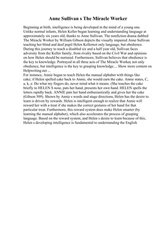 Anne Sullivan s The Miracle Worker
Beginning at birth, intelligence is being developed in the mind of a young one.
Unlike normal infants, Helen Keller began learning and understanding language at
approximately six years old, thanks to Anne Sullivan. The nonfiction drama dubbed
The Miracle Worker by William Gibson depicts the visually impaired Anne Sullivan
teaching her blind and deaf pupil Helen Kellernot only language, but obedience.
During this journey to teach a disabled six and a half year old, Sullivan faces
adversity from the Keller family, from rivalry based on the Civil War and opinions
on how Helen should be nurtured. Furthermore, Sullivan believes that obedience is
the key to knowledge. Portrayed in all three acts of The Miracle Worker, not only
obedience, but intelligence is the key to grasping knowledge.... Show more content on
Helpwriting.net ...
For instance, Annie began to teach Helen the manual alphabet with things like
cake; if Helen spelled cake back to Annie, she would earn the cake. Annie states, C,
a, k, e. Do what my fingers do, never mind what it means. (She touches the cake
briefly to HELEN S nose, pats her hand, presents her own hand. HELEN spells the
letters rapidly back. ANNIE pats her hand enthusiastically and gives her the cake
(Gibson 509). Shown by Annie s words and stage directions, Helen has the desire to
learn is driven by rewards. Helen is intelligent enough to realize that Annie will
reward her with a treat if she makes the correct gestures of her hand for that
particular treat. Furthermore, this reward system does make Helen smarter (by
learning the manual alphabet), which also accelerates the process of grasping
language. Based on the reward system, and Helen s desire to learn because of this,
Helen s developing intelligence is fundamental to understanding the English
 
