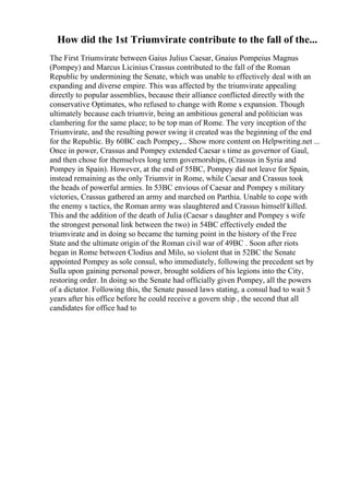 How did the 1st Triumvirate contribute to the fall of the...
The First Triumvirate between Gaius Julius Caesar, Gnaius Pompeius Magnus
(Pompey) and Marcus Licinius Crassus contributed to the fall of the Roman
Republic by undermining the Senate, which was unable to effectively deal with an
expanding and diverse empire. This was affected by the triumvirate appealing
directly to popular assemblies, because their alliance conflicted directly with the
conservative Optimates, who refused to change with Rome s expansion. Though
ultimately because each triumvir, being an ambitious general and politician was
clambering for the same place; to be top man of Rome. The very inception of the
Triumvirate, and the resulting power swing it created was the beginning of the end
for the Republic. By 60BC each Pompey,... Show more content on Helpwriting.net ...
Once in power, Crassus and Pompey extended Caesar s time as governor of Gaul,
and then chose for themselves long term governorships, (Crassus in Syria and
Pompey in Spain). However, at the end of 55BC, Pompey did not leave for Spain,
instead remaining as the only Triumvir in Rome, while Caesar and Crassus took
the heads of powerful armies. In 53BC envious of Caesar and Pompey s military
victories, Crassus gathered an army and marched on Parthia. Unable to cope with
the enemy s tactics, the Roman army was slaughtered and Crassus himself killed.
This and the addition of the death of Julia (Caesar s daughter and Pompey s wife
the strongest personal link between the two) in 54BC effectively ended the
triumvirate and in doing so became the turning point in the history of the Free
State and the ultimate origin of the Roman civil war of 49BC . Soon after riots
began in Rome between Clodius and Milo, so violent that in 52BC the Senate
appointed Pompey as sole consul, who immediately, following the precedent set by
Sulla upon gaining personal power, brought soldiers of his legions into the City,
restoring order. In doing so the Senate had officially given Pompey, all the powers
of a dictator. Following this, the Senate passed laws stating, a consul had to wait 5
years after his office before he could receive a govern ship , the second that all
candidates for office had to
 