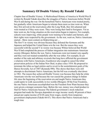 Summary Of Double Victory By Ronald Takaki
Chapter four of Double Victory: A Multicultural History of America in World War II
written by Ronald Takaki describes the struggles of Native Americans before World
War II and during the war. On the homefront Native Americans were treated poorly,
but gradually white Americans began to tolerate them more as time went on. When
they first arrived on the reservations after the Long Walk, they felt ashamed and
were treated as if they were scum. They were losing their land to foreigners. Yet as
time went on, the living situation on the reservation began to improve. For example,
schools were improving, white people were training to be traders and farmers, and
their rights were respected by the government. As the war, went on, Native Americans
started... Show more content on Helpwriting.net ...
The first V in victory was obvious because they defeated the Germans and the
Japanese and helped the United States win the war. But the reason they were
successful with the second V in victory was because Whites believed that World
War II had completed the process of Indian integration into mainstream American
society (Morgan). Before the war, Native Americans were not treated very equally
and they were not treated wonderfully after the war either. For example, In yet
another of the rude and arbitrary reversals that long have afflicted the government
s relations with Native Americans, Eisenhower also sought to cancel the tribal
preservation policies of the Indian New Deal, in place since 1934. He proposed to
terminate the tribes as legal entities and to revert to the assimilationist goals of the
Dawes Severalty Act of 1887 (Kennedy 896). This shows that there were still
attempts to discriminate Native Americans, but the bill was eventually shut down
in 1961. The reason they achieved Double Victory was because they help the white
Americans win the war and because the war caused the greatest change in Indian
life since the beginning of the reservation era and taught Native Americans they
could aspire to walk successfully in two worlds (Morgan). Of the Four Freedoms,
the one Native Americans accomplished was the Freedom from Want because they
were given a stronger economic base. Before the war, money was a hard product to
find for Native Americans because The federal government s stock reduction
program had made the Navajos dependent on wage income: nearly 40 percent of their
annual per capita income of $128 came from wages, mostly from temporary
government employment (Takaki 66 67). This shows that Native Americans had a
tough time
 