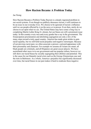 How Racism Became A Problem Today
Jae Xiong
How Racism Became a Problem Today Racism is a deeply ingrained problem in
our social systems. Even though we publicly denounce racism, it still continues to
be an issue in our everyday lives. We choose to be ignorant of racism s influence
until we see people affected by it on the news or in person. Even then, rarely do we
choose to act upon what we see. The United States may have come a long way to
completing Martin Luther King Jr s dream, but our biases are still a prominent issue
today. In this country every race and every gender has a say in the government. The
Emancipation proclamation and abolishing segregation are only a few of the
many steps toward a truly equal country. America has made great strides to gain
racial equality, but we still hold racial prejudice and negative stereotypes. Because
of our previous racist past, we often associate a person s outward appearance with
their personality and character. For example we assume all Asians are smart, all
black people are criminals, and all Hispanics are great soccer players. We have
assimilated other races in to our government and our popular culture, however we
still show our racial biases by socially segregating their abilities and potential. This
is the cause for our blatantly racial crisis such as the George Zimmerman case and
the riots in Baltimore. As a whole, America s prejudice has significantly decreased
over time, but racial biases in our past makes it hard to eradicate these negative
 