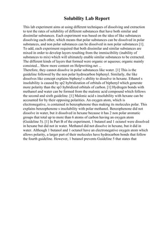 Solubility Lab Report
This lab experiment aims at using different techniques of dissolving and extraction
to test the rates of solubility of different substances that have both similar and
dissimilar substances. Each experiment was based on the idea of like substances
dissolving each other, which means that polar substances can be dissolved in polar
substances, and non polar substances can be dissolved in non polar substances [1].
To add, each experiment required that both dissimilar and similar substances are
mixed in order to develop layers resulting from the immiscibility (inability of
substances to mix) which will ultimately enable similar substances to be extracted.
The different kinds of layers that formed were organic or aqueous; organic mainly
consisted... Show more content on Helpwriting.net ...
Therefore, they cannot dissolve in polar substances like water. [1] This is the
guideline followed by the non polar hydrocarbon biphenyl. Similarly, the like
dissolves like concept explains biphenyl s ability to dissolve in hexane. Ethanol s
insolubility is caused by sp2 hybridization of orbitals of biphenyl which generate
more polarity than the sp3 hybridized orbitals of carbon. [1] Hydrogen bonds with
methanol and water can be formed from the malonic acid compound which follows
the second and sixth guideline. [1] Malonic acid s insolubility with hexane can be
accounted for by their opposing polarities. An oxygen atom, which is
electronegative, is contained in benzophenone thus making its molecules polar. This
explains benzophenone s insolubility with polar methanol. Benzophenone did not
dissolve in water, but it dissolved in hexane because it has 2 non polar aromatic
groups that total up to more than 6 atoms of carbon having an oxygen atom
(Guideline 5). [1] In Part B of the experiment, 1 butanol and 1 octanol were dissolved
in hexane but did not in water. Methanol did not dissolve in hexane, but it did in
water. Although 1 butanol and 1 octanol have an electronegative oxygen atom which
allows polarity, a larger part of their molecules have hydrocarbon bonds that follow
the fourth guideline. However, 1 butanol prevents Guideline 5 that states that
 