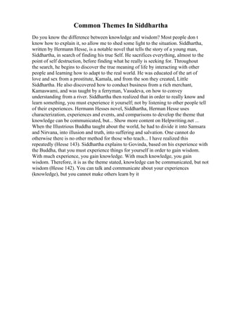Common Themes In Siddhartha
Do you know the difference between knowledge and wisdom? Most people don t
know how to explain it, so allow me to shed some light to the situation. Siddhartha,
written by Hermann Hesse, is a notable novel that tells the story of a young man,
Siddhartha, in search of finding his true Self. He sacrifices everything, almost to the
point of self destruction, before finding what he really is seeking for. Throughout
the search, he begins to discover the true meaning of life by interacting with other
people and learning how to adapt to the real world. He was educated of the art of
love and sex from a prostitute, Kamala, and from the son they created, Little
Siddhartha. He also discovered how to conduct business from a rich merchant,
Kamaswami, and was taught by a ferryman, Vasudeva, on how to convey
understanding from a river. Siddhartha then realized that in order to really know and
learn something, you must experience it yourself; not by listening to other people tell
of their experiences. Hermann Hesses novel, Siddhartha, Herman Hesse uses
characterization, experiences and events, and comparisons to develop the theme that
knowledge can be communicated, but... Show more content on Helpwriting.net ...
When the Illustrious Buddha taught about the world, he had to divide it into Samsara
and Nirvana, into illusion and truth, into suffering and salvation. One cannot do
otherwise there is no other method for those who teach... I have realized this
repeatedly (Hesse 143). Siddhartha explains to Govinda, based on his experience with
the Buddha, that you must experience things for yourself in order to gain wisdom.
With much experience, you gain knowledge. With much knowledge, you gain
wisdom. Therefore, it is as the theme stated, knowledge can be communicated, but not
wisdom (Hesse 142). You can talk and communicate about your experiences
(knowledge), but you cannot make others learn by it
 