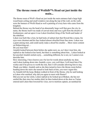 The throne room of WolfвЂ™s Head sat just inside the
main...
The throne room of Wolf s Head sat just inside the main entrance had a large high
wood beam ceiling and small windows ran along the top of the wall, on the walls
were the banners of Wolfs Head as well a painting of every hero who came from the
kingdom.
Behind the throne was the head of an abnormally large wolf that gave the city its
name, the throne itself was made of carved stone and was a gift from the dwarfs of
Ironhammer, and sat upon it was Loken Grenford, King of the North and leader of
the rebellion.
Loken was built like a lion, he had locks of auburn hair that flowed like a mane, his
eyes were chestnut and his face looked almost chiselled from fine stone. Loken was
a giant among men, and could easily make a dwarf his smaller ... Show more content
on Helpwriting.net ...
Do you trust him?
Amaleh looked between them before she spoke next, no, no I don t trust him, she
replied as she looked at her hawk, but there is something about him... Loken looked at
her puzzled Amaleh smiled coyly, ...something different, he is not, no I cannot even
describe him.
How interesting, I have known you t be lost for words about anybody my dear,
said Loken looking down into Amaleh s eyes, very well then, I will meet him if he
wishes and if he proves to worth the risk, then I will consider allowing him to stay.
Thank you father, Amaleh said as she then turned to leave the throne room before
heading down the stairs she turned to look back at him, you won t regret this.
As Amaleh left the keep, Brakan walked in front of the throne, why he said looking
at Loken who smirked, why did you agree to meet with Hunter?
Did you not see her smile, Loken replied as he looked up at Brakan, she has not
smiled like that since her mother died, he then looked down at the door as Vartan
entered and Loken then lowered his voice, not to mention captain, an namhaid de
 