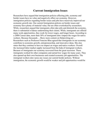 Current Immigration Issues
Researchers have argued that immigration policies affecting jobs, economy and
border issues have no value and negatively affect our economy. However,
immigration policies regarding border issues and jobs have massively improved our
economic growth rate. Our current Immigration policies on border issues and
economy have plenty of material value, but are often overlooked by researchers.
While, researchers argued that immigrants often take jobs and diminish the economy,
there is substantial evidence undermining their claims. While, immigrants are offered
many work opportunities, they work for lower wages, and longer hours. According to
a 2000 Census data, more than 30% of immigrants don t impact the wages for native
workers. Because thousands ... Show more content on Helpwriting.net ...
Researchers such as Professor Francine Blau agreed that immigrants in our economy
contribute to economic growth, entrepreneurship, and innovative ideas. She also
states that they continue to have no impact on wages and native workers. Overall
the increased labor market supply increased from the help of immigrant workers.
Because of immigrants our economy recovered from the great recession. These
immigrants worked for other companies and earned low wages for many years. They
also opened up their own businesses and created economic job opportunities. The
immigrant workers don t pose any issues our current border policies. Without
immigration, the economic growth would be weaker and job opportunities would be
 