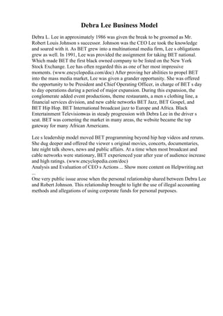 Debra Lee Business Model
Debra L. Lee in approximately 1986 was given the break to be groomed as Mr.
Robert Louis Johnson s successor. Johnson was the CEO Lee took the knowledge
and soared with it. As BET grew into a multinational media firm, Lee s obligations
grew as well. In 1991, Lee was provided the assignment for taking BET national.
Which made BET the first black owned company to be listed on the New York
Stock Exchange. Lee has often regarded this as one of her most impressive
moments. (www.encyclopedia.com/doc) After proving her abilities to propel BET
into the mass media market, Lee was given a grander opportunity. She was offered
the opportunity to be President and Chief Operating Officer, in charge of BET s day
to day operations during a period of major expansion. During this expansion, the
conglomerate added event productions, theme restaurants, a men s clothing line, a
financial services division, and new cable networks BET Jazz, BET Gospel, and
BET Hip Hop. BET International broadcast jazz to Europe and Africa. Black
Entertainment Televisionwas in steady progression with Debra Lee in the driver s
seat. BET was cornering the market in many areas, the website became the top
gateway for many African Americans.
Lee s leadership model moved BET programming beyond hip hop videos and reruns.
She dug deeper and offered the viewer s original movies, concerts, documentaries,
late night talk shows, news and public affairs. At a time when most broadcast and
cable networks were stationary, BET experienced year after year of audience increase
and high ratings. (www.encyclopedia.com/doc)
Analysis and Evaluation of CEO s Actions ... Show more content on Helpwriting.net
...
One very public issue arose when the personal relationship shared between Debra Lee
and Robert Johnson. This relationship brought to light the use of illegal accounting
methods and allegations of using corporate funds for personal purposes.
 