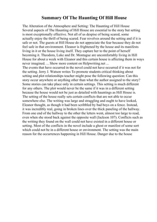 Summary Of The Haunting Of Hill House
The Alteration of the Atmosphere and Setting: The Haunting of Hill House
Several aspects of The Haunting of Hill House are essential to the story but setting
is most exceptionally effective. Not all of us despise of being scared, some
actually enjoy the thrill of being scared. Fear revolves around the setting and if it is
safe or not. The guests at Hill House do not appreciate the fear because they do not
feel safe in that environment. Eleanor is frightened by the house and its manifests
living in it or the house living itself. They capture her to the point of herself
becoming it. Theodora, Luke and Dr. Montague are uncomfortably living in Hill
House for about a week with Eleanor and this certain house is affecting them in ways
never imagined. ... Show more content on Helpwriting.net ...
The events that have occurred in the novel could not have occurred if it was not for
the setting. Jerry J. Watson writes To promote students critical thinking about
setting and plot relationships teacher might pose the following question: Can this
story occur anywhere or anything other than what the author assigned to the story?
Some stories can take place only in certain settings. This setting is much different
for any others. The plot would never be the same if it was in a different setting
because the house would not be just as detailed with hauntings as Hill House is.
The setting of the house really sets certain conflicts that are not able to occur
somewhere else. The writing was large and straggling and ought to have looked,
Eleanor thought, as though it had been scribbled by bad boys on a fence. Instead,
it was incredibly real, going in broken lines over the thick paneling of the hallway.
From one end of the hallway to the other the letters went, almost too large to read,
even when she stood back against the opposite wall (Jackson 107). Conflicts such as
the writing they found on the wall could not have existed in a different house or
setting. Most of the conflicts in the novel include a ghost or manifest of some sort
which could not be in a different house or environment. The setting was the main
reason for the occurrences happening in Hill House. Danger due to the house
 