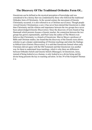The Discovery Of The Traditional Orthodox Form Of...
Gnosticism can be defined as the mystical perception of knowledge and was
considered to be a heresy that was condemned by those who followed the traditional
Orthodox form of Christianity. In the second century the movement of Gnostic
Christianity occurred; it is also referred to as a Christian sect (Carus). Though people
viewed Gnostic Christianityas a sect, it has never been denied that Gnosticism is older
than Christianity and the relation and importance between the two groups have never
been acknowledged (Gnostic Discoveries). Since the discovery of texts found at Nag
Hammadi which presents Jesusas a Gnostic teacher, the connection between the two
groups has grown exponentially, and Paul Carus the author of The Monist even
believes that Christianity is a branch of Gnosticism. Marvin Meyer a professor of
Bible and Christian studies, has found that the discovery of the Gnostic texts allows
scholars to get a deeper understanding of Christian teachings and relate the findings
to biblical texts (Gnostic Discoveries). It is said that Gnosticism formed when early
Christians did not agree with the Old Testament and that Gnosticism was another
way for them to understand Jesus teachings, which is why there are differences
between Orthodox beliefs and Gnostic beliefs (Mansager). In Gnosticism, Jesus,
instead of being looked at as a human, is only looked at as a divine being and the
divine being presents the key to reaching salvation. In line 39 of the Gospelof Thomas
it is
 