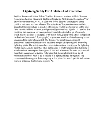 Lightning Safety For Athletics And Recreation
Position Statement Review Title of Position Statement: National Athletic Trainers
Association Position Statement: Lightning Safety for Athletics and Recreation Year
of Position Statement: 2013 1. In your own words describe the objective of the
position statement you have chosen. The objective of this position statement is to
educate all those involved in athletics of lightning related sports injuries and to help
them understand how to care for and prevent lightnen related injuries. 2. I realize that
positions statements are very comprehensive and often include a lot of research
which may be difficult to interpret. With this in mind, please write a brief synopsis of
the Position Statement (2 3 paragraphs) in your own words so that others may better
understand the material presented. The focus of the article is educating all
participants in recreational activities about the dangers of lightning and promoting
lightning safety. The article describes preventative actions, how to care for lightning
related injuries, and it describes what lightning is. It briefly explains that lightning is
a serious threat to everyone in the general area and it is one of the most encountered
hazards in recreational activities. Following that, the article identifies a list of
recommendations of what to do in in case of a lighting related emergency. The
recommendations suggest that emergency action plans be created specific to location
to avoid undesired fatalities and injuries. An
 