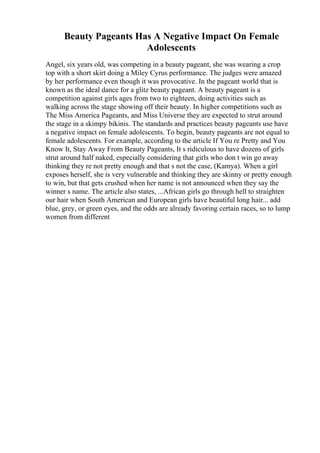 Beauty Pageants Has A Negative Impact On Female
Adolescents
Angel, six years old, was competing in a beauty pageant, she was wearing a crop
top with a short skirt doing a Miley Cyrus performance. The judges were amazed
by her performance even though it was provocative. In the pageant world that is
known as the ideal dance for a glitz beauty pageant. A beauty pageant is a
competition against girls ages from two to eighteen, doing activities such as
walking across the stage showing off their beauty. In higher competitions such as
The Miss America Pageants, and Miss Universe they are expected to strut around
the stage in a skimpy bikinis. The standards and practices beauty pageants use have
a negative impact on female adolescents. To begin, beauty pageants are not equal to
female adolescents. For example, according to the article If You re Pretty and You
Know It, Stay Away From Beauty Pageants, It s ridiculous to have dozens of girls
strut around half naked, especially considering that girls who don t win go away
thinking they re not pretty enough and that s not the case, (Kamya). When a girl
exposes herself, she is very vulnerable and thinking they are skinny or pretty enough
to win, but that gets crushed when her name is not announced when they say the
winner s name. The article also states, ...African girls go through hell to straighten
our hair when South American and European girls have beautiful long hair... add
blue, grey, or green eyes, and the odds are already favoring certain races, so to lump
women from different
 