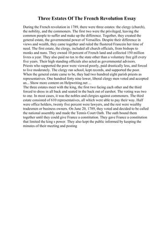 Three Estates Of The French Revolution Essay
During the French revolution in 1789, there were three estates: the clergy (church),
the nobility, and the commoners. The first two were the privileged, leaving the
common people to suffer and make up the difference. Together, they created the
general estate, the governmental power of Versailles. Despite their difference in
views and wealth, they came together and ruled the flustered Francein her time of
need. The first estate, the clergy, included all church officials, from bishops to
monks and nuns. They owned 10 percent of French land and collected 150 million
livres a year. They also paid no tax to the state other than a voluntary free gift every
five years. Their high standing officials also acted as governmental advisors.
Priests who supported the poor were viewed poorly, paid drastically less, and forced
to live moderately. The clergy ran school, kept records, and supported the poor.
When the general estate came to be, they had two hundred eight parish priests as
representatives. One hundred forty nine lower, liberal clergy men voted and accepted
an... Show more content on Helpwriting.net ...
The three estates meet with the king, the first two facing each other and the third
forced to dress in all back and seated in the back out of earshot. The voting was two
to one. In most cases, it was the nobles and clergies against commoners. The third
estate consisted of 610 representatives, all which were able to pay their way. Half
were office holders, twenty five percent were lawyers, and the rest were wealthy
tradesmen or business owners. On June 20, 1789, they voted and decided to be called
the national assembly and made the Tennis Court Oath. The oath bound them
together until they could give France a constitution. They gave France a constitution
that limited the king s power. They also kept the public informed by keeping the
minutes of their meeting and posting
 