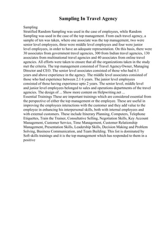 Sampling In Travel Agency
Sampling
Stratified Random Sampling was used in the case of employees, while Random
Sampling was used in the case of the top management. From each travel agency, a
sample of ten was taken, where one associate was the top management, two were
senior level employees, three were middle level employees and four were junior
level employees, in order to have an adequate representation. On this basis, there were
30 associates from government travel agencies, 300 from Indian travel agencies, 130
associates from multinational travel agencies and 40 associates from online travel
agencies. All efforts were taken to ensure that all the organizations taken in the study
met the criteria. The top management consisted of Travel AgencyOwner, Managing
Director and CEO. The senior level associates consisted of those who had 6.1
years and above experience in the agency. The middle level associates consisted of
those who had experience between 2.1 6 years. The junior level employees
consisted of those having experience upto 2 years. The senior level, middle level
and junior level employees belonged to sales and operations departments of the travel
agencies. The design of ... Show more content on Helpwriting.net ...
Essential Trainings These are important trainings which are considered essential from
the perspective of either the top management or the employee. These are useful in
improving the employees interactions with the customer and they add value to the
employee in enhancing his interpersonal skills, both with internal employees and
with external customers. These include Itinerary Planning, Computers, Telephone
Etiquettes, Train the Trainer, Consultative Selling, Negotiation Skills, Key Account
Management, Customer Service, Time Management, Customer Relationship
Management, Presentation Skills, Leadership Skills, Decision Making and Problem
Solving, Business Communication, and Team Building. This list is dominated by
Soft skills trainings and it is the top management which has responded to them in a
positive
 