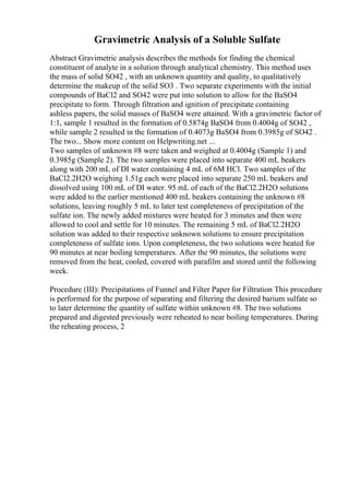 Gravimetric Analysis of a Soluble Sulfate
Abstract Gravimetric analysis describes the methods for finding the chemical
constituent of analyte in a solution through analytical chemistry. This method uses
the mass of solid SO42 , with an unknown quantity and quality, to qualitatively
determine the makeup of the solid SO3 . Two separate experiments with the initial
compounds of BaCl2 and SO42 were put into solution to allow for the BaSO4
precipitate to form. Through filtration and ignition of precipitate containing
ashless papers, the solid masses of BaSO4 were attained. With a gravimetric factor of
1:1, sample 1 resulted in the formation of 0.5874g BaSO4 from 0.4004g of SO42 ,
while sample 2 resulted in the formation of 0.4073g BaSO4 from 0.3985g of SO42 .
The two... Show more content on Helpwriting.net ...
Two samples of unknown #8 were taken and weighed at 0.4004g (Sample 1) and
0.3985g (Sample 2). The two samples were placed into separate 400 mL beakers
along with 200 mL of DI water containing 4 mL of 6M HCl. Two samples of the
BaCl2.2H2O weighing 1.51g each were placed into separate 250 mL beakers and
dissolved using 100 mL of DI water. 95 mL of each of the BaCl2.2H2O solutions
were added to the earlier mentioned 400 mL beakers containing the unknown #8
solutions, leaving roughly 5 mL to later test completeness of precipitation of the
sulfate ion. The newly added mixtures were heated for 3 minutes and then were
allowed to cool and settle for 10 minutes. The remaining 5 mL of BaCl2.2H2O
solution was added to their respective unknown solutions to ensure precipitation
completeness of sulfate ions. Upon completeness, the two solutions were heated for
90 minutes at near boiling temperatures. After the 90 minutes, the solutions were
removed from the heat, cooled, covered with parafilm and stored until the following
week.
Procedure (III): Precipitations of Funnel and Filter Paper for Filtration This procedure
is performed for the purpose of separating and filtering the desired barium sulfate so
to later determine the quantity of sulfate within unknown #8. The two solutions
prepared and digested previously were reheated to near boiling temperatures. During
the reheating process, 2
 