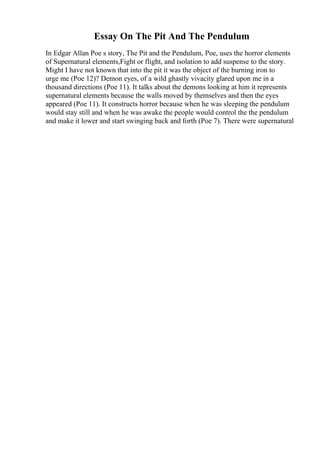 Essay On The Pit And The Pendulum
In Edgar Allan Poe s story, The Pit and the Pendulum, Poe, uses the horror elements
of Supernatural elements,Fight or flight, and isolation to add suspense to the story.
Might I have not known that into the pit it was the object of the burning iron to
urge me (Poe 12)? Demon eyes, of a wild ghastly vivacity glared upon me in a
thousand directions (Poe 11). It talks about the demons looking at him it represents
supernatural elements because the walls moved by themselves and then the eyes
appeared (Poe 11). It constructs horror because when he was sleeping the pendulum
would stay still and when he was awake the people would control the the pendulum
and make it lower and start swinging back and forth (Poe 7). There were supernatural
 