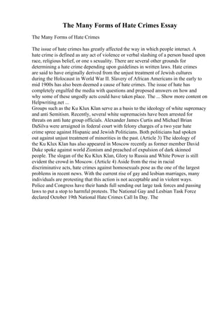 The Many Forms of Hate Crimes Essay
The Many Forms of Hate Crimes
The issue of hate crimes has greatly affected the way in which people interact. A
hate crime is defined as any act of violence or verbal slashing of a person based upon
race, religious belief, or one s sexuality. There are several other grounds for
determining a hate crime depending upon guidelines in written laws. Hate crimes
are said to have originally derived from the unjust treatment of Jewish cultures
during the Holocaust in World War II. Slavery of African Americans in the early to
mid 1900s has also been deemed a cause of hate crimes. The issue of hate has
completely engulfed the media with questions and proposed answers on how and
why some of these ungodly acts could have taken place. The ... Show more content on
Helpwriting.net ...
Groups such as the Ku Klux Klan serve as a basis to the ideology of white supremacy
and anti Semitism. Recently, several white supremacists have been arrested for
threats on anti hate group officials. Alexander James Curtis and Michael Brian
DaSilva were arraigned in federal court with felony charges of a two year hate
crime spree against Hispanic and Jewish Politicians. Both politicians had spoken
out against unjust treatment of minorities in the past. (Article 3) The ideology of
the Ku Klux Klan has also appeared in Moscow recently as former member David
Duke spoke against world Zionism and preached of expulsion of dark skinned
people. The slogan of the Ku Klux Klan, Glory to Russia and White Power is still
evident the crowd in Moscow. (Article 4) Aside from the rise in racial
discriminative acts, hate crimes against homosexuals pose as the one of the largest
problems in recent news. With the current rise of gay and lesbian marriages, many
individuals are protesting that this action is not acceptable and in violent ways.
Police and Congress have their hands full sending out large task forces and passing
laws to put a stop to harmful protests. The National Gay and Lesbian Task Force
declared October 19th National Hate Crimes Call In Day. The
 