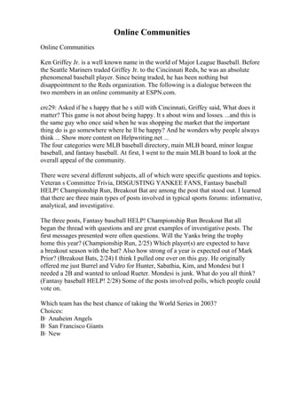 Online Communities
Online Communities
Ken Griffey Jr. is a well known name in the world of Major League Baseball. Before
the Seattle Mariners traded Griffey Jr. to the Cincinnati Reds, he was an absolute
phenomenal baseball player. Since being traded, he has been nothing but
disappointment to the Reds organization. The following is a dialogue between the
two members in an online community at ESPN.com.
crc29: Asked if he s happy that he s still with Cincinnati, Griffey said, What does it
matter? This game is not about being happy. It s about wins and losses. ...and this is
the same guy who once said when he was shopping the market that the important
thing do is go somewhere where he ll be happy? And he wonders why people always
think ... Show more content on Helpwriting.net ...
The four categories were MLB baseball directory, main MLB board, minor league
baseball, and fantasy baseball. At first, I went to the main MLB board to look at the
overall appeal of the community.
There were several different subjects, all of which were specific questions and topics.
Veteran s Committee Trivia, DISGUSTING YANKEE FANS, Fantasy baseball
HELP! Championship Run, Breakout Bat are among the post that stood out. I learned
that there are three main types of posts involved in typical sports forums: informative,
analytical, and investigative.
The three posts, Fantasy baseball HELP! Championship Run Breakout Bat all
began the thread with questions and are great examples of investigative posts. The
first messages presented were often questions. Will the Yanks bring the trophy
home this year? (Championship Run, 2/25) Which player(s) are expected to have
a breakout season with the bat? Also how strong of a year is expected out of Mark
Prior? (Breakout Bats, 2/24) I think I pulled one over on this guy. He originally
offered me just Burrel and Vidro for Hunter, Sabathia, Kim, and Mondesi but I
needed a 2B and wanted to unload Rueter. Mondesi is junk. What do you all think?
(Fantasy baseball HELP! 2/28) Some of the posts involved polls, which people could
vote on.
Which team has the best chance of taking the World Series in 2003?
Choices:
В· Anaheim Angels
В· San Francisco Giants
В· New
 