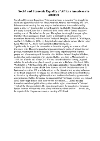 Social and Economic Equality of African Americans in
America
Social and Economic Equality of African Americans in America The struggle for
social and economic equality of Black people in America has been long and slow.
It is sometimes amazing that any progress has been made in the racial equality
arena at all; every tentative step forward seems to be diluted by losses elsewhere.
For every Stacey Koons that is convicted, there seems to be a Texaco executive
waiting to send Blacks back to the past. Throughout the struggle for equal rights,
there have been courageous Black leaders at the forefront of each discrete
movement. From early activists such as Frederick Douglass, Booker T. Washington,
and W.E.B. DuBois, to 1960s civil rights leaders and radicals such as Martin Luther
King, Malcolm X,... Show more content on Helpwriting.net ...
Significantly, he argued for submission to the white majority so as not to offend
the power elite. Though he preached appeasement and a hands off attitude toward
politics, Washington has been accused of wielding imperious power over his
people and of consorting with the white elite. William Edward Burghardt DuBois,
on the other hand, was more of an idealist. DuBois was born in Massachusetts in
1868, just after the end of the Civil War and the official end of slavery. A gifted
scholar, formal education played a much greater role in DuBois s life than it did in
Washington s. After becoming a Phi Beta Kappa graduate of Fisk and Harvard, he
was the first Black to earn a Ph.D. from Harvard in 1895. DuBois wrote over 20
books and more than 100 scholarly articles on the historical and sociological nature
of the Black experience. He argued that an educated Black elite should lead Blacks
to liberation by advancing a philosophical and intellectual offensive against racial
discrimination. DuBois forwarded the argument that The Negro problem was not and
could not be kept distinct from other reform movements. . . DuBois favored
immediate social and political integration and the higher education of a Talented
Tenth of the black population. His main interest was in the education of the group
leader, the man who sets the ideas of the community where he lives. . . To this end,
he organized the Niagara movement, a meeting of 29 Black
 