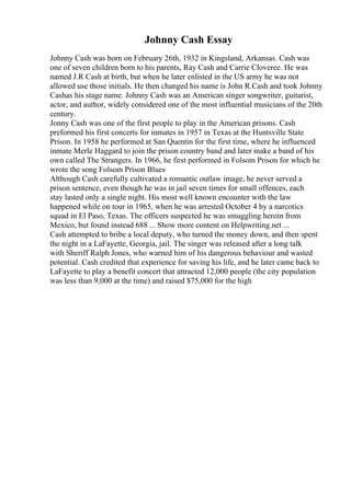 Johnny Cash Essay
Johnny Cash was born on February 26th, 1932 in Kingsland, Arkansas. Cash was
one of seven children born to his parents, Ray Cash and Carrie Cloveree. He was
named J.R Cash at birth, but when he later enlisted in the US army he was not
allowed use those initials. He then changed his name is John R.Cash and took Johnny
Cashas his stage name. Johnny Cash was an American singer songwriter, guitarist,
actor, and author, widely considered one of the most influential musicians of the 20th
century.
Jonny Cash was one of the first people to play in the American prisons. Cash
preformed his first concerts for inmates in 1957 in Texas at the Huntsville State
Prison. In 1958 he performed at San Quentin for the first time, where he influenced
inmate Merle Haggard to join the prison country band and later make a band of his
own called The Strangers. In 1966, he first performed in Folsom Prison for which he
wrote the song Folsom Prison Blues
Although Cash carefully cultivated a romantic outlaw image, he never served a
prison sentence, even though he was in jail seven times for small offences, each
stay lasted only a single night. His most well known encounter with the law
happened while on tour in 1965, when he was arrested October 4 by a narcotics
squad in El Paso, Texas. The officers suspected he was smuggling heroin from
Mexico, but found instead 688 ... Show more content on Helpwriting.net ...
Cash attempted to bribe a local deputy, who turned the money down, and then spent
the night in a LaFayette, Georgia, jail. The singer was released after a long talk
with Sheriff Ralph Jones, who warned him of his dangerous behaviour and wasted
potential. Cash credited that experience for saving his life, and he later came back to
LaFayette to play a benefit concert that attracted 12,000 people (the city population
was less than 9,000 at the time) and raised $75,000 for the high
 