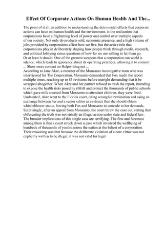 Effect Of Corporate Actions On Human Health And The...
The point of it all, in addition to understanding the detrimental effects that corporate
actions can have on human health and the environment, is the realization that
corporations have a frightening level of power and control over multiple aspects
of our society. Not only do products sold, economic presence, and a high volume of
jobs provided by corporations affect how we live, but the active role that
corporations play in deliberately shaping how people think through media, research,
and political lobbying raises questions of how far we are willing to let them go.
Or at least it should. One of the greatest weapons that a corporation can wield is
silence, which leads to ignorance about its operating practices, allowing it to commit
... Show more content on Helpwriting.net ...
According to Jane Akre, a member of the Monsanto investigative team who was
interviewed for The Corporation, Monsanto demanded that Fox reedit the report
multiple times, reaching up to 83 revisions before outright demanding that it be
scrapped altogether. When Akre and her partner refused to trash the report, intending
to expose the health risks posed by rBGH and protect the thousands of public schools
which gave milk sourced from Monsanto to attendant children, they were fired.
Undaunted, Akre went to the Florida court, citing wrongful termination and using an
exchange between her and a senior editor as evidence that she should obtain
whistleblower status, forcing both Fox and Monsanto to concede to her demands.
Surprisingly, after an appeal from Monsanto, the court threw the case out, stating that
obfuscating the truth was not strictly an illegal action under state and federal law.
The broader implications of this single case are terrifying. The first and foremost
among them is that a court struck down a case which involved the wellbeing of
hundreds of thousands of youths across the nation at the behest of a corporation.
Their reasoning was that because the deliberate violation of a core virtue was not
explicitly written to be illegal, it was not valid for legal
 