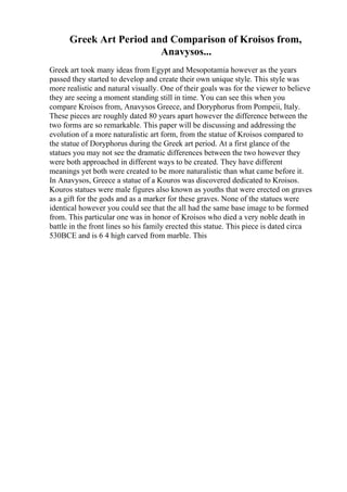 Greek Art Period and Comparison of Kroisos from,
Anavysos...
Greek art took many ideas from Egypt and Mesopotamia however as the years
passed they started to develop and create their own unique style. This style was
more realistic and natural visually. One of their goals was for the viewer to believe
they are seeing a moment standing still in time. You can see this when you
compare Kroisos from, Anavysos Greece, and Doryphorus from Pompeii, Italy.
These pieces are roughly dated 80 years apart however the difference between the
two forms are so remarkable. This paper will be discussing and addressing the
evolution of a more naturalistic art form, from the statue of Kroisos compared to
the statue of Doryphorus during the Greek art period. At a first glance of the
statues you may not see the dramatic differences between the two however they
were both approached in different ways to be created. They have different
meanings yet both were created to be more naturalistic than what came before it.
In Anavysos, Greece a statue of a Kouros was discovered dedicated to Kroisos.
Kouros statues were male figures also known as youths that were erected on graves
as a gift for the gods and as a marker for these graves. None of the statues were
identical however you could see that the all had the same base image to be formed
from. This particular one was in honor of Kroisos who died a very noble death in
battle in the front lines so his family erected this statue. This piece is dated circa
530BCE and is 6 4 high carved from marble. This
 
