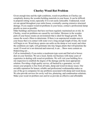 Chorley Wood Rot Problem
Given enough time and the right conditions, wood rot problems in Chorley can
completely destroy the wooden building materials in your house. It can be difficult
to pinpoint rotting wood, especially if it is not easily noticeable. Undetected, wood
rot can spread throughout your entire house, eventually causing extensive structural
damage. If you suspect wood rot problems in your house, contact a professional damp
proofer as soon as possible.
Older buildings and houses that have not been regularly maintained are at risk. In
Chorley, wood rot problems are caused by wet timber. Moisture in the wooden
parts of your house creates an environment that is ideal for fungal growth. This
causes the wood s fibres to deteriorate. If there is an unprotected wooden area in
your house that is in contact with water over a long enough length of time, the wood
will begin to rot. Wood decay spores can settle on the damp or wet wood, and when
the conditions are right, will germinate into tiny fungus plants that will penetrate the
wood. If wood rot is not detected and removed, it can ... Show more content on
Helpwriting.net ...
Call us immediately if you notice a mushroom type scent and find red or brown
dust on your furniture. We are a local, family run business with many years of
experience in dealing with wood rot problems. We will visit your building for a
site inspection to establish the degree of the damage and the most appropriate
solution. Providing a high quality service, all backed by a guarantee, we will
ensure your property is free from all leaks, damp and wood rot decay issues. Our
enviable reputation for honest, reliable and professional workmanship makes us
one of the go to companies for any problems associated with damp and wood decay.
We also provide services for cavity wall ties, plastering, and condensation solutions.
Make your wood rot problem ours and let us provide an effective and affordable
 