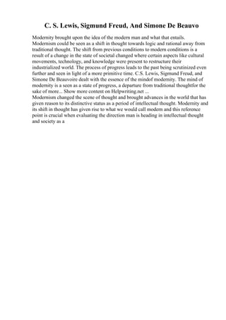 C. S. Lewis, Sigmund Freud, And Simone De Beauvo
Modernity brought upon the idea of the modern man and what that entails.
Modernism could be seen as a shift in thought towards logic and rational away from
traditional thought. The shift from previous conditions to modern conditions is a
result of a change in the state of societal changed where certain aspects like cultural
movements, technology, and knowledge were present to restructure their
industrialized world. The process of progress leads to the past being scrutinized even
further and seen in light of a more primitive time. C.S. Lewis, Sigmund Freud, and
Simone De Beauvoire dealt with the essence of the mindof modernity. The mind of
modernity is a seen as a state of progress, a departure from traditional thoughtfor the
sake of more... Show more content on Helpwriting.net ...
Modernism changed the scene of thought and brought advances in the world that has
given reason to its distinctive status as a period of intellectual thought. Modernity and
its shift in thought has given rise to what we would call modern and this reference
point is crucial when evaluating the direction man is heading in intellectual thought
and society as a
 