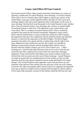 Cause And Effect Of Gun Control
Gun Control and Its Effects. Many people around the United States are victims of
shootings, whether they be school shootings, mass shootings, or Terrorist Attacks.
There seem to be two common ideas either support or oppose gun control. In the
United States, many gun control supporters believe that guns are the reason mass
shootings happen while gun control opponents believe that people are the cause of
mass shootings. But they both want the people in the United Statesto be safe, whether
that is from government tyranny, mass shootings, gun violence, or mental health.
Government tyranny is what most, if all opponents to gun control believe and
worry about. This is a common occurrence because that is what is commonly
accepted as the reason for the Second Amendment. Supporters of gun control
believe that the United States is a great country that would never fall to tyranny.
But opponents often show the comparison with the federalist and the anti federalist
because we often feel the importance of the Bill of Rights. The Bill of Rights
guarantees the right to free speech and free worship along with the right to bear
arms. Opponents of gun control also cite how this country was founded on
fighting a tyrannical government, and the founding fathers did not want to
become what they fought so hard to get rid of ( Gun Control Laws... ). Mass
shootings are a controversial subject because many do not want to rush into gun
control because they could because anxious from any recent mass shootings.
Supporters of gun control believe that taking away assault weapons would solve
this but that word was made up in the wake of these shootings . Assault Weapons
are made up assault rifles are standard practice for the military as they are fully
automatic and have big capacity magazines and are made specifically to do major
damage. The Assault Weapons many supporters want to ban are known as semi
automatic rifles and have been around since the early days of the war with vietnam.
In fact the AR 15the most popular riflein America and it was originally developed 60
years ago as defensive weapon and the company that developed it sold the rights to
Colt to make fully automatic versions for the military called the M16 but also sold
 