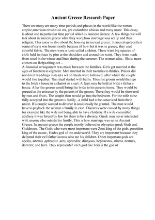 Ancient Greece Research Paper
There are many are many time periods and phases in the world like the roman
empire,american revolution era, pre columbian african and many more. This essay
is about one in particular time period which is Ancient Greece. A few things we will
talk about in ancient greece what they wore,how marriage was set up and their
religion. This essay is also about the housing in ancient greece. In ancient greecetheir
sense of style was loose mostly because of how hot it was in greece, they used
colorful fabric. The men wore a tunic called a chiton. These were big squares of
cloth held in place by pins at the shoulders and around the waist. They were made
from wool in the winter and linen during the summer. The women also... Show more
content on Helpwriting.net ...
A financial arrangement was made between the families. Girls get married at the
ages of fourteen to eighteen. Men married in their twenties to thirties. Priests did
not direct weddings instead a set of rituals were followed, after which the couple
would live together. The ritual started with baths. Then the groom would then go
to the bride s house in a chariot or a cart. A feast may be held at bride s father s
house. After the groom would bring the bride to his parents home. They would be
greeted at the entrance by the parents of the groom. There they would be showered
by nuts and fruits. The couple then would go into the bedroom. For the wife to be
fully accepted into the groom s family , a child had to be conceived from their
union. If a couple wanted to divorce it could easily be granted. The man would
have to payback the woman s family in cash. Divorces were caused by many things
for example like the wife not being able to have children. If a wife committed
adultery it was forced by law for there to be a divorce. Greek men never interacted
with anyone else outside his family. This is how marriage was set in Ancient
Greece. In ancient greece the people mostly believed in olympian greek Gods and
Goddesses. The Gods who were most important were Zeus king of the gods, poseidon
king of the ocean , Hades god of the underworld. They are important because they
defeated their evil father kronos who ate his children. Other important gods are
apollo, artemis ,aphrodite ,ares, aphrodite, dionysus, hephaestus, athena, hermes,
demeter, and hera. They represented each god like hera is the god of
 
